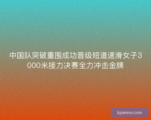 中国队突破重围成功晋级短道速滑女子3000米接力决赛全力冲击金牌