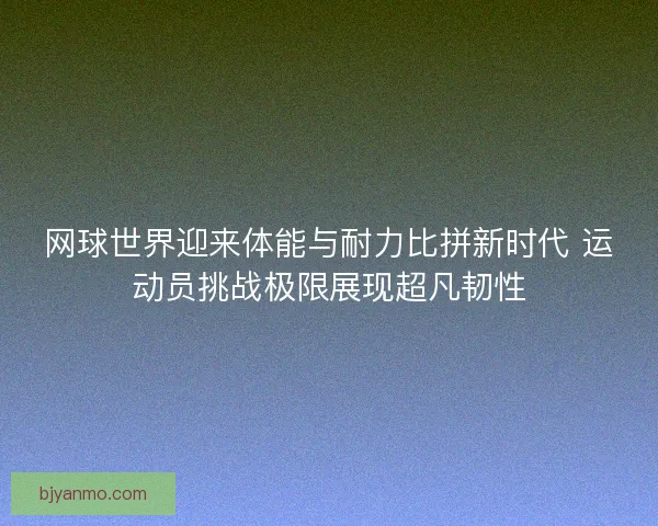 网球世界迎来体能与耐力比拼新时代 运动员挑战极限展现超凡韧性